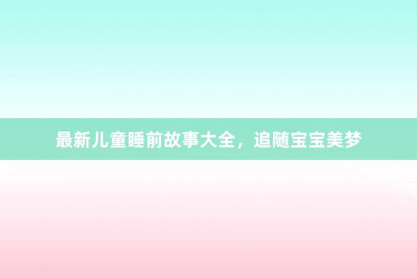 最新儿童睡前故事大全，追随宝宝美梦