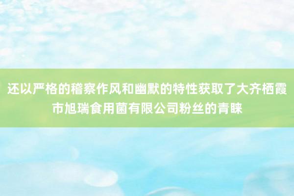 还以严格的稽察作风和幽默的特性获取了大齐栖霞市旭瑞食用菌有限公司粉丝的青睐