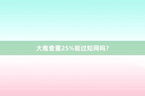 大雅查重25%能过知网吗？